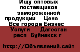 Ищу оптовых поставщиков замороженной продукции. › Цена ­ 10 - Все города Бизнес » Услуги   . Дагестан респ.,Буйнакск г.